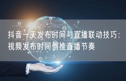 抖音一天发布时间与直播联动技巧：视频发布时间倒推直播节奏
