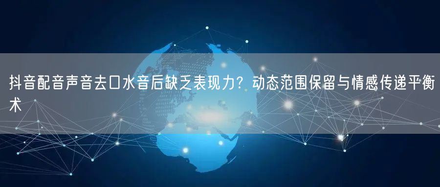 抖音配音声音去口水音后缺乏表现力？动态范围保留与情感传递平衡术