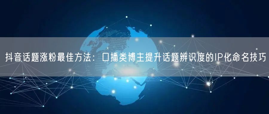 抖音话题涨粉最佳方法：口播类博主提升话题辨识度的IP化命名技巧
