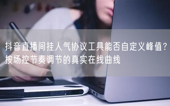 抖音直播间挂人气协议工具能否自定义峰值？按场控节奏调节的真实在线曲线