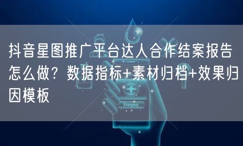 抖音星图推广平台达人合作结案报告怎么做？数据指标+素材归档+效果归因模板
