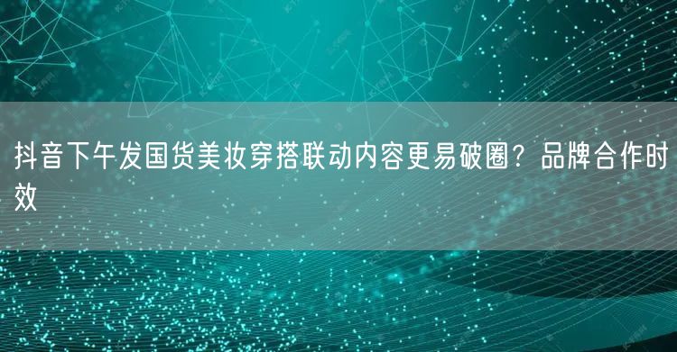 抖音下午发国货美妆穿搭联动内容更易破圈？品牌合作时效