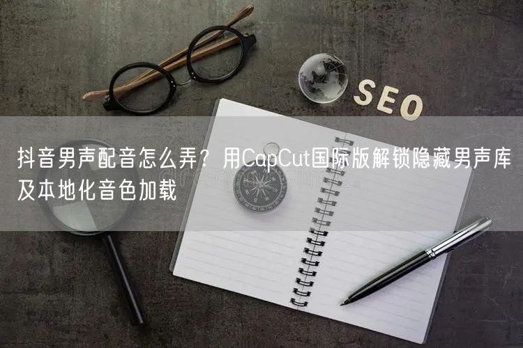 抖音男声配音怎么弄？用CapCut国际版解锁隐藏男声库及本地化音色加载