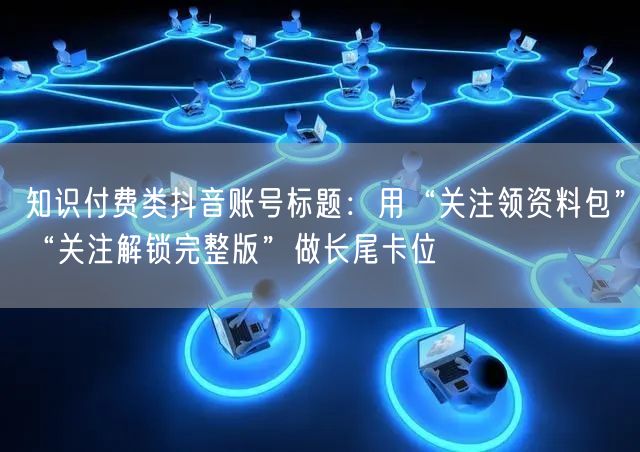 知识付费类抖音账号标题：用“关注领资料包”“关注解锁完整版”做长尾卡位