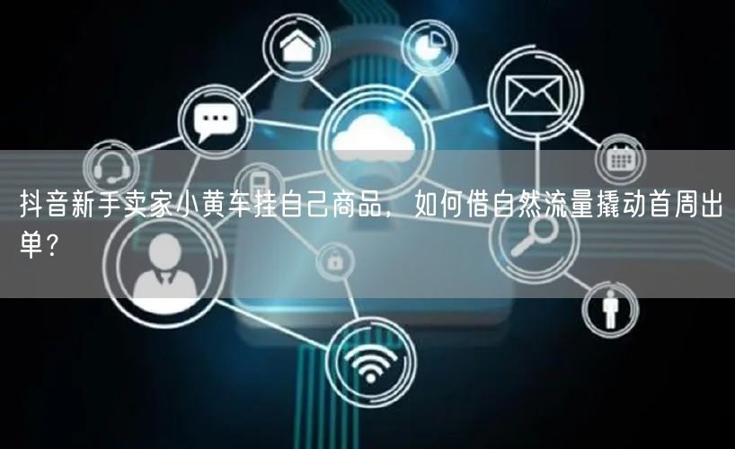 抖音新手卖家小黄车挂自己商品，如何借自然流量撬动首周出单？