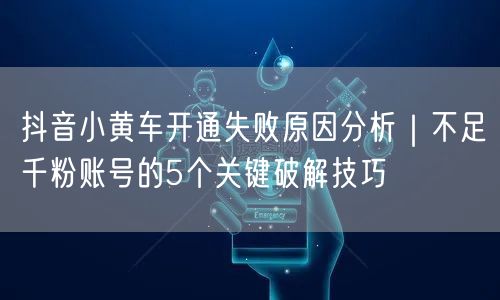 抖音小黄车开通失败原因分析｜不足千粉账号的5个关键破解技巧