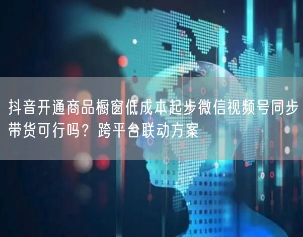 抖音开通商品橱窗低成本起步微信视频号同步带货可行吗？跨平台联动方案