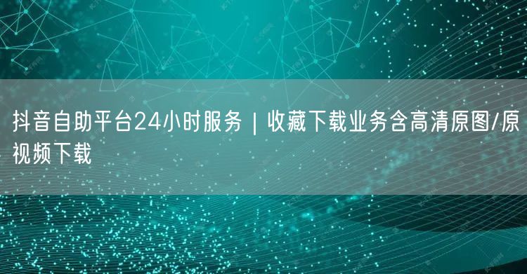 抖音自助平台24小时服务｜收藏下载业务含高清原图/原视频下载