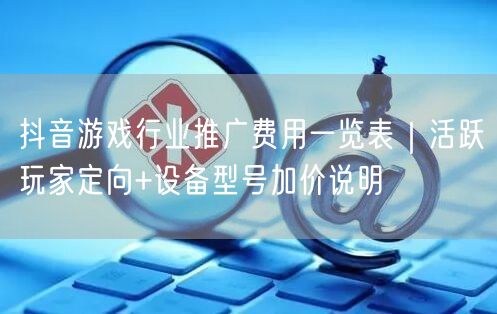 抖音游戏行业推广费用一览表｜活跃玩家定向+设备型号加价说明