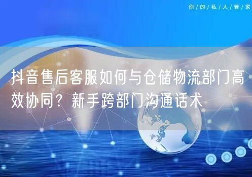 抖音售后客服如何与仓储物流部门高效协同？新手跨部门沟通话术