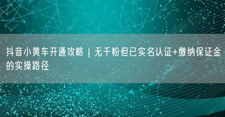 抖音小黄车开通攻略｜无千粉但已实名认证+缴纳保证金的实操路径
