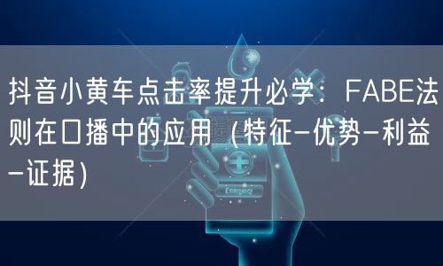 抖音小黄车点击率提升必学：FABE法则在口播中的应用（特征-优势-利益-证据）