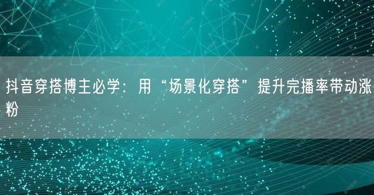 抖音穿搭博主必学：用“场景化穿搭”提升完播率带动涨粉