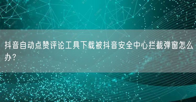 抖音自动点赞评论工具下载被抖音安全中心拦截弹窗怎么办?