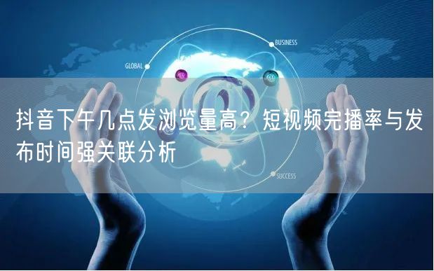抖音下午几点发浏览量高?短视频完播率与发布时间强关联分析