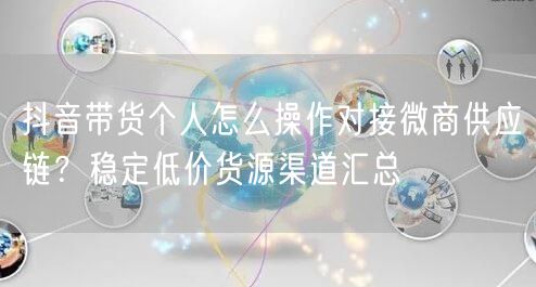 抖音带货个人怎么操作对接微商供应链？稳定低价货源渠道汇总