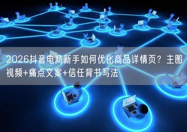 2026抖音电商新手如何优化商品详情页？主图视频+痛点文案+信任背书写法