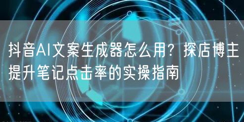 抖音AI文案生成器怎么用？探店博主提升笔记点击率的实操指南