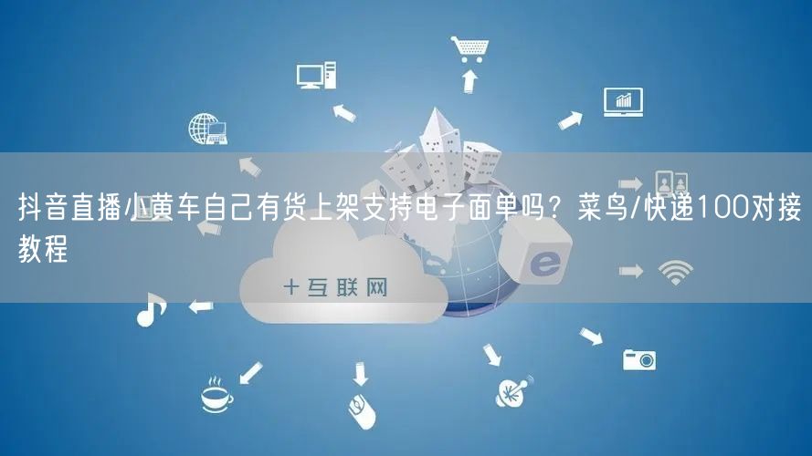 抖音直播小黄车自己有货上架支持电子面单吗？菜鸟/快递100对接教程