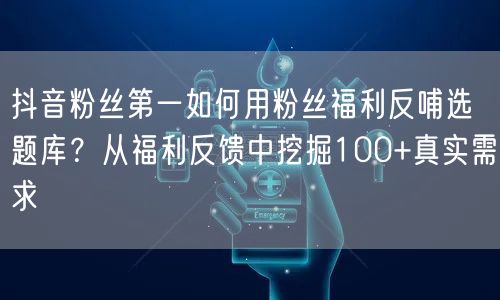 抖音粉丝第一如何用粉丝福利反哺选题库？从福利反馈中挖掘100+真实需求