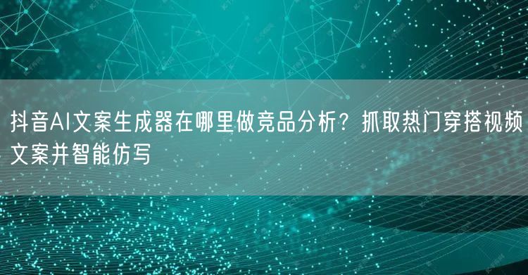 抖音AI文案生成器在哪里做竞品分析？抓取热门穿搭视频文案并智能仿写