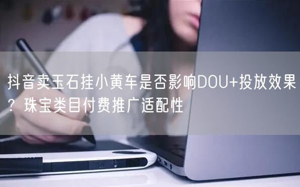 抖音卖玉石挂小黄车是否影响DOU+投放效果？珠宝类目付费推广适配性
