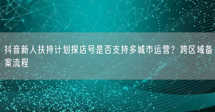 抖音新人扶持计划探店号是否支持多城市运营?跨区域备案流程