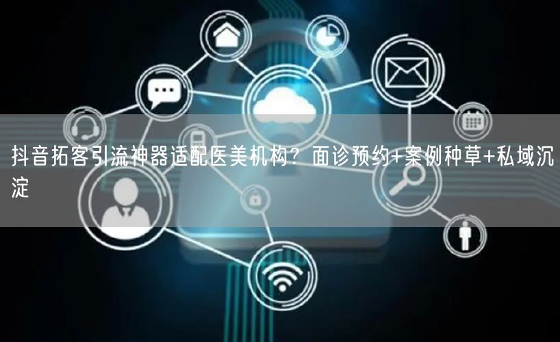 抖音拓客引流神器适配医美机构?面诊预约+案例种草+私域沉淀