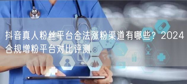 抖音真人粉丝平台合法涨粉渠道有哪些?2024合规增粉平台对比评测