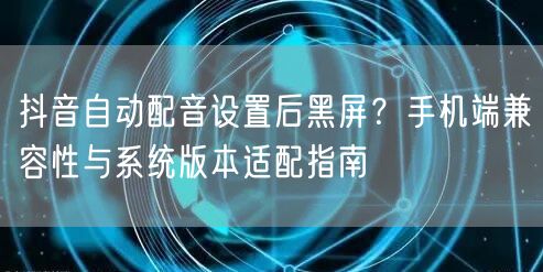 抖音自动配音设置后黑屏？手机端兼容性与系统版本适配指南