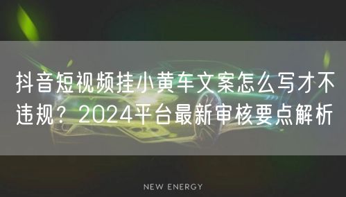 抖音短视频挂小黄车文案怎么写才不违规？2024平台最新审核要点解析