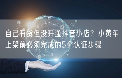自己有货但没开通抖音小店？小黄车上架前必须完成的5个认证步骤