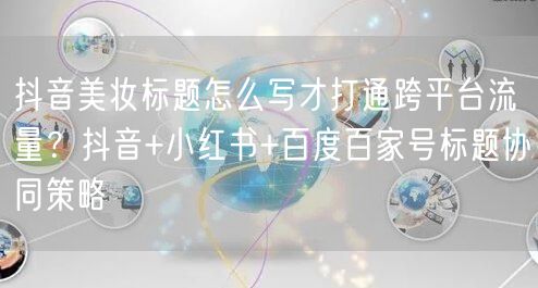 抖音美妆标题怎么写才打通跨平台流量？抖音+小红书+百度百家号标题协同策略