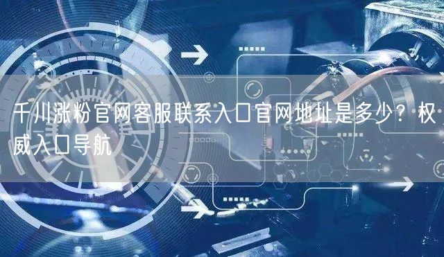 千川涨粉官网客服联系入口官网地址是多少？权威入口导航