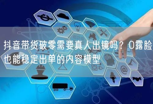 抖音带货破零需要真人出镜吗？0露脸也能稳定出单的内容模型