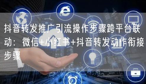 抖音转发推广引流操作步骤跨平台联动：微信+小红书+抖音转发动作衔接步骤