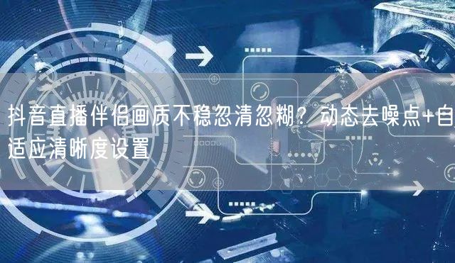 抖音直播伴侣画质不稳忽清忽糊?动态去噪点+自适应清晰度设置