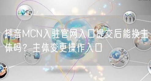 抖音MCN入驻官网入口提交后能换主体吗?主体变更操作入口