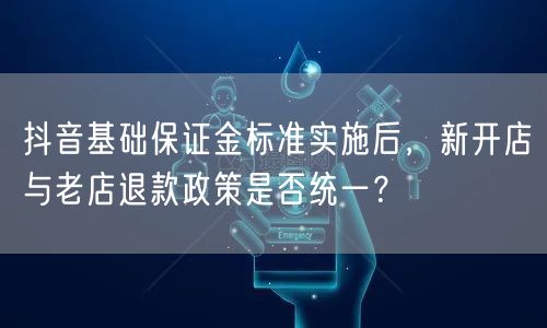 抖音基础保证金标准实施后,新开店与老店退款政策是否统一?