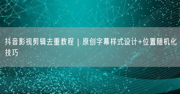 抖音影视剪辑去重教程｜原创字幕样式设计+位置随机化技巧