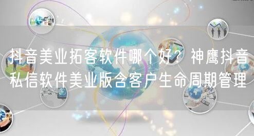 抖音美业拓客软件哪个好？神鹰抖音私信软件美业版含客户生命周期管理