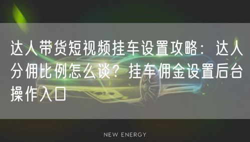 达人带货短视频挂车设置攻略：达人分佣比例怎么谈？挂车佣金设置后台操作入口