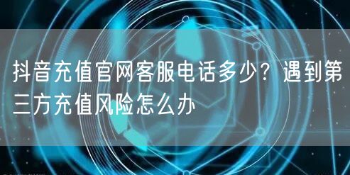 抖音充值官网客服电话多少？遇到第三方充值风险怎么办