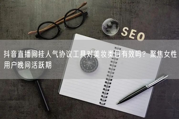 抖音直播间挂人气协议工具对美妆类目有效吗？聚焦女性用户晚间活跃期
