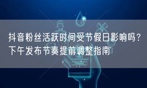 抖音粉丝活跃时间受节假日影响吗?下午发布节奏提前调整指南