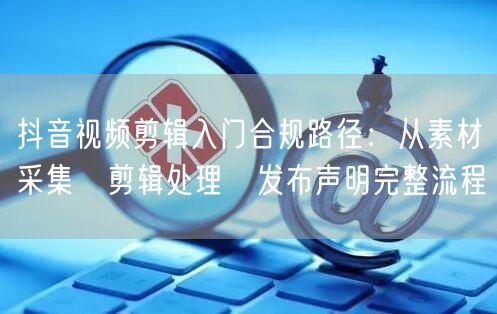 抖音视频剪辑入门合规路径：从素材采集→剪辑处理→发布声明完整流程