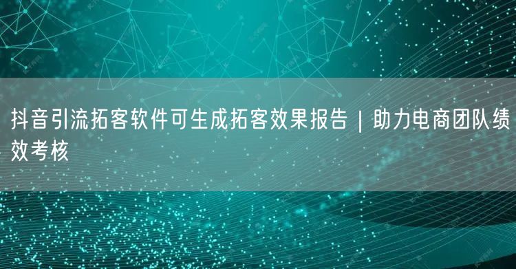 抖音引流拓客软件可生成拓客效果报告|助力电商团队绩效考核
