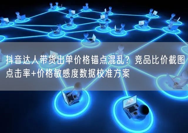 抖音达人带货出单价格锚点混乱？竞品比价截图点击率+价格敏感度数据校准方案