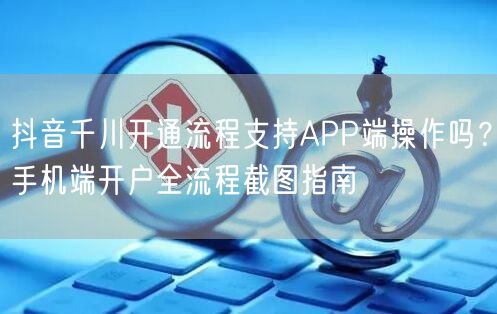 抖音千川开通流程支持APP端操作吗？手机端开户全流程截图指南