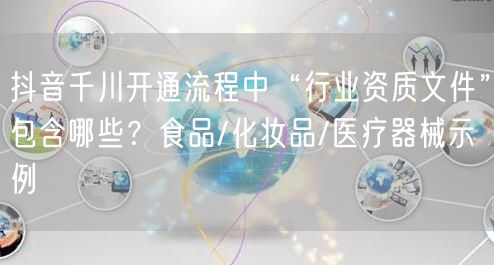 抖音千川开通流程中“行业资质文件”包含哪些?食品/化妆品/医疗器械示例